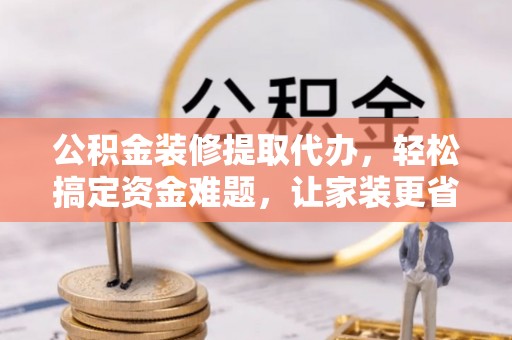 商丘公积金装修提取代办，轻松搞定资金难题，让家装更省心