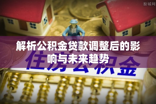 商丘解析公积金贷款调整后的影响与未来趋势