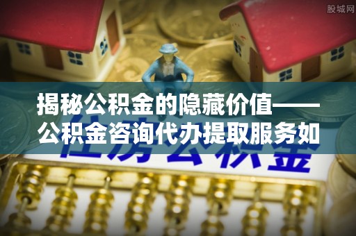 商丘揭秘公积金的隐藏价值——公积金咨询代办提取服务如何助您财富增值