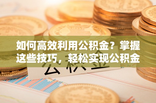 商丘如何高效利用公积金？掌握这些技巧，轻松实现公积金代办提取