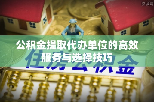 商丘公积金提取代办单位的高效服务与选择技巧
