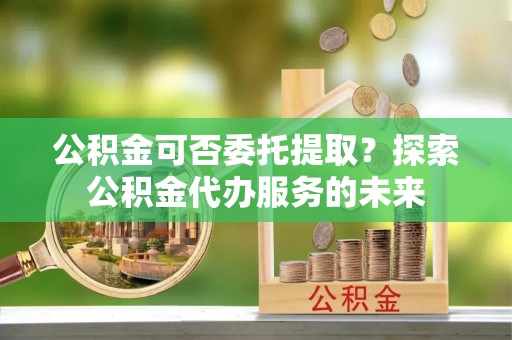商丘公积金可否委托提取？探索公积金代办服务的未来