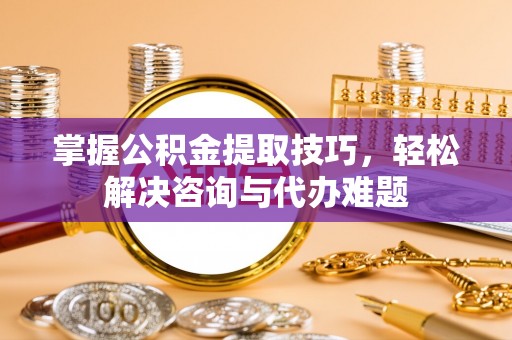 商丘掌握公积金提取技巧，轻松解决咨询与代办难题