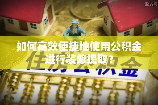 商丘如何高效便捷地使用公积金进行装修提取？