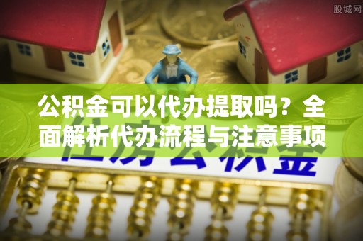商丘公积金可以代办提取吗？全面解析代办流程与注意事项